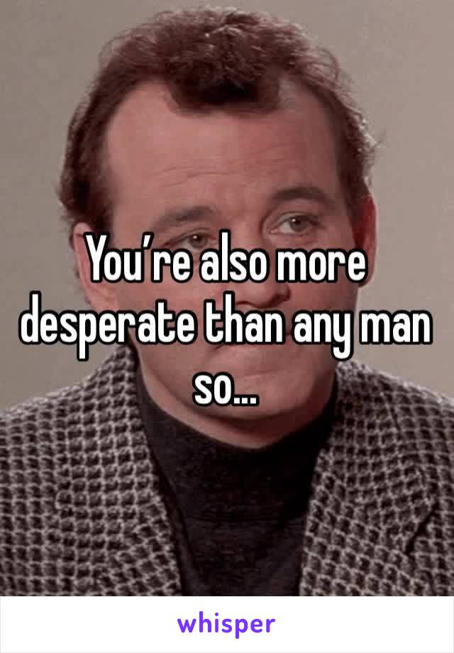 You’re also more desperate than any man so...