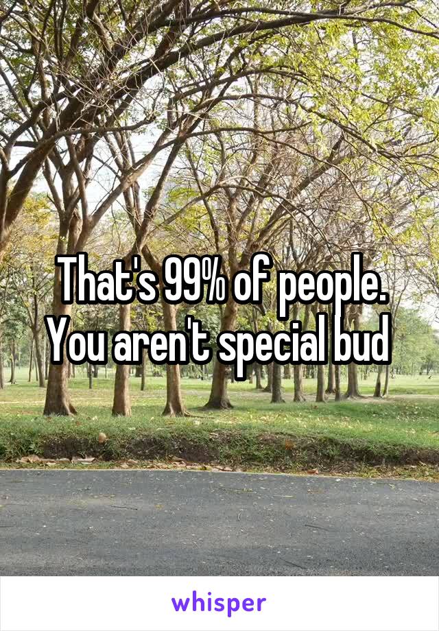 That's 99% of people. You aren't special bud 