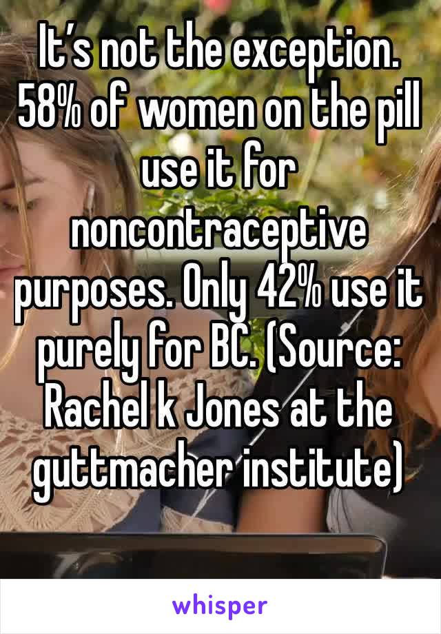 It’s not the exception. 58% of women on the pill use it for noncontraceptive purposes. Only 42% use it purely for BC. (Source: Rachel k Jones at the guttmacher institute) 