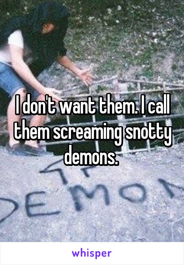 I don't want them. I call them screaming snotty demons. 