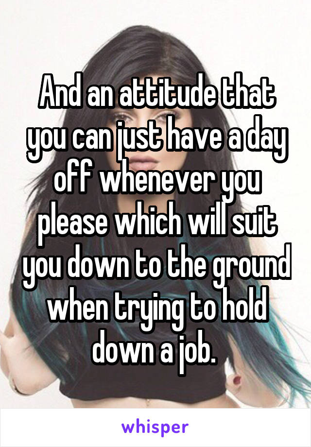 And an attitude that you can just have a day off whenever you please which will suit you down to the ground when trying to hold down a job. 