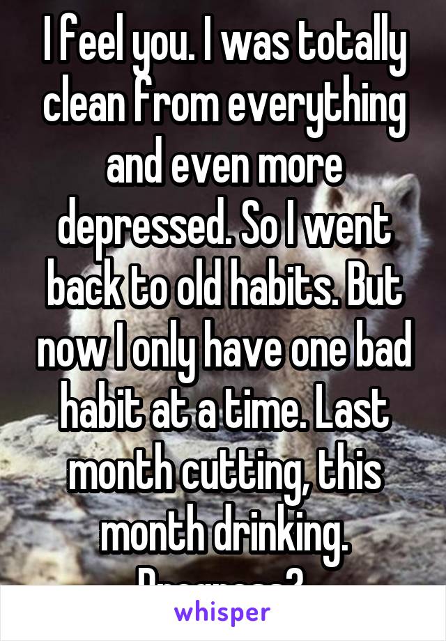 I feel you. I was totally clean from everything and even more depressed. So I went back to old habits. But now I only have one bad habit at a time. Last month cutting, this month drinking. Progress? 