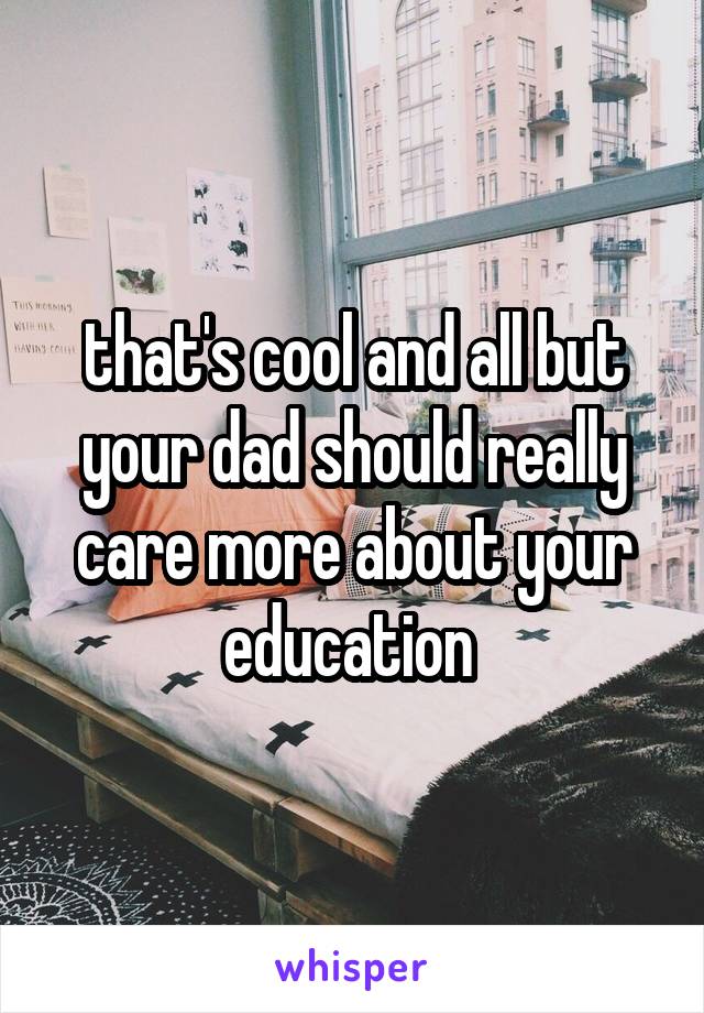 that's cool and all but your dad should really care more about your education 