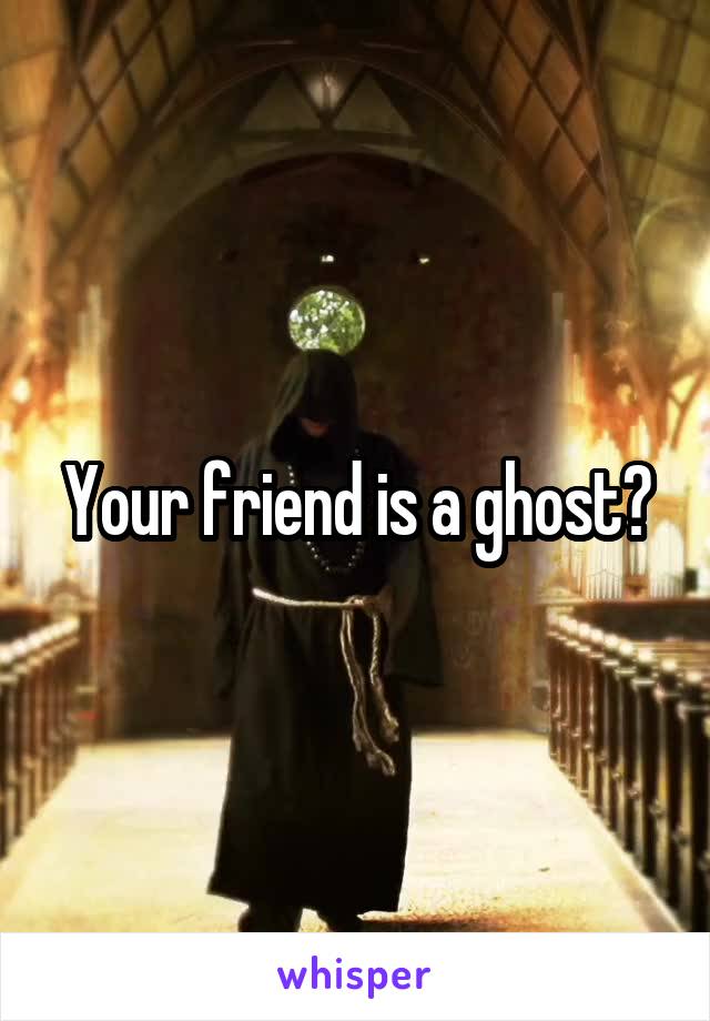 Your friend is a ghost?