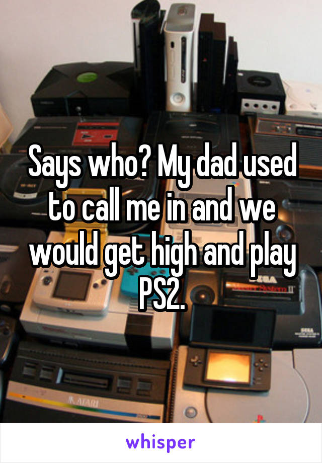 Says who? My dad used to call me in and we would get high and play PS2.