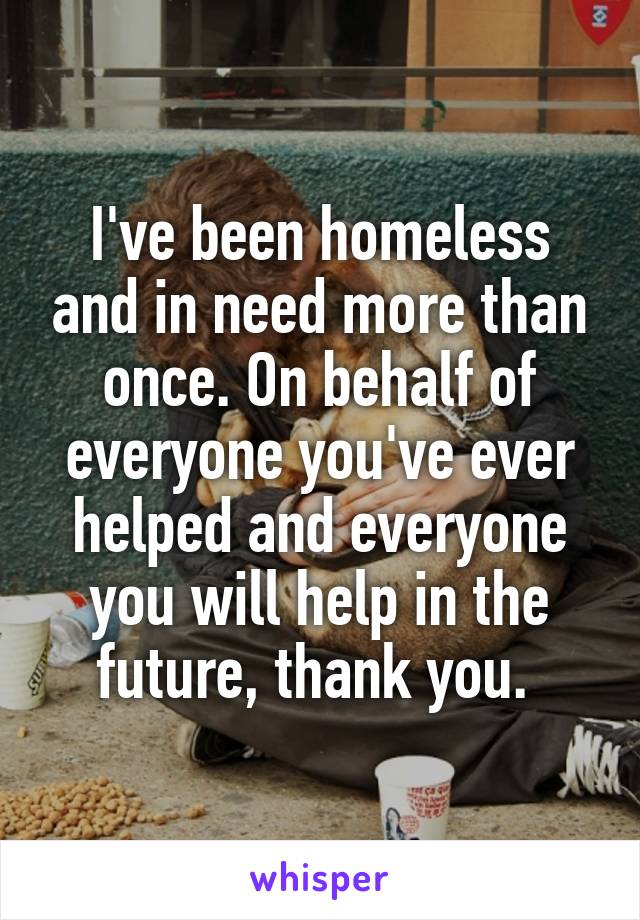 I've been homeless and in need more than once. On behalf of everyone you've ever helped and everyone you will help in the future, thank you. 