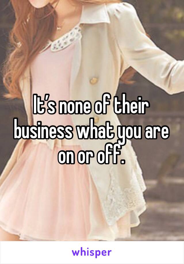 It’s none of their business what you are on or off. 