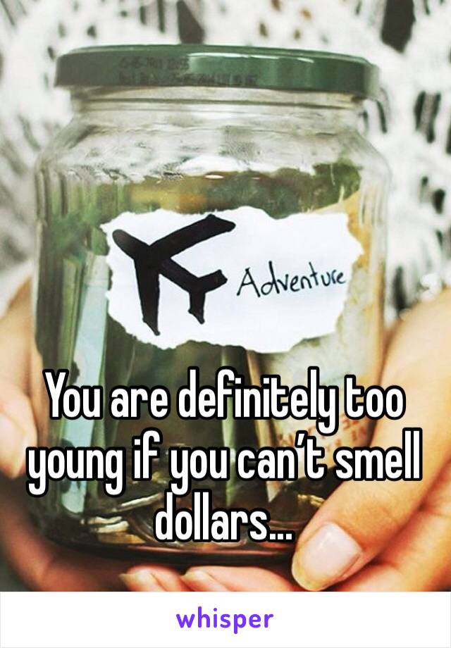 You are definitely too young if you can’t smell dollars... 