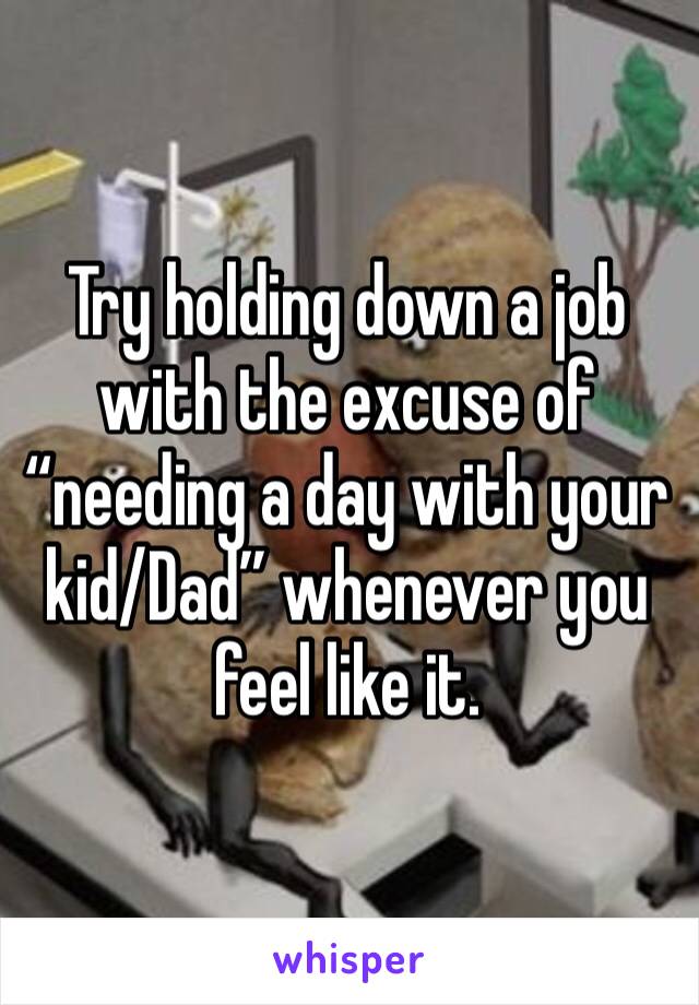 Try holding down a job with the excuse of “needing a day with your kid/Dad” whenever you feel like it. 