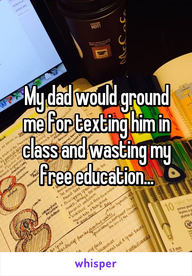 My dad would ground me for texting him in class and wasting my free education...