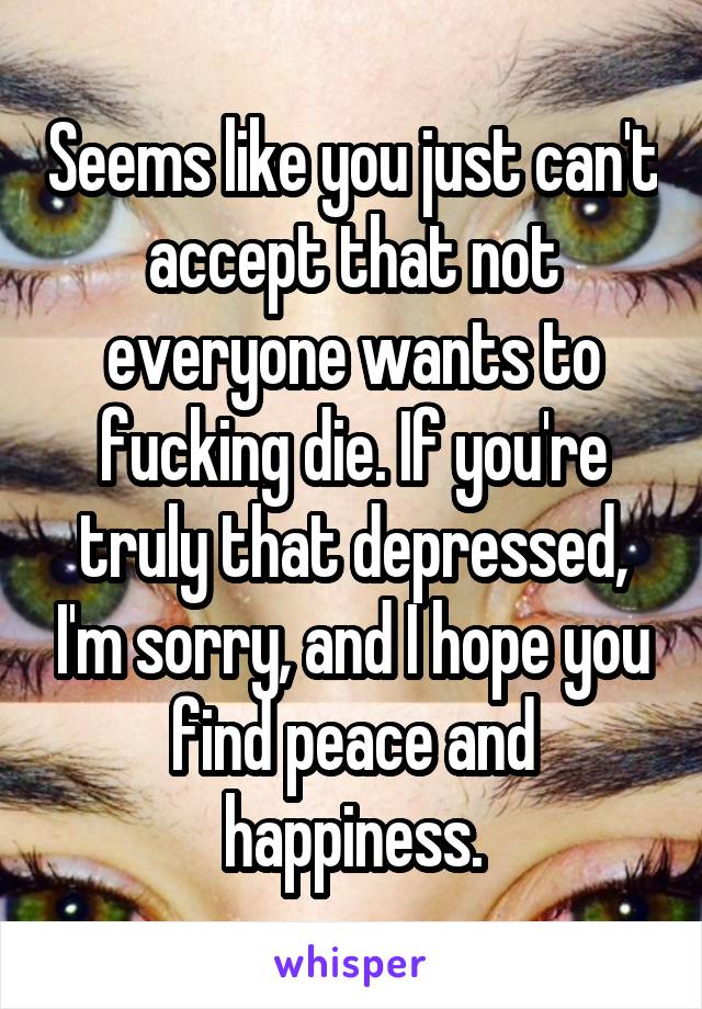 Seems like you just can't accept that not everyone wants to fucking die. If you're truly that depressed, I'm sorry, and I hope you find peace and happiness.