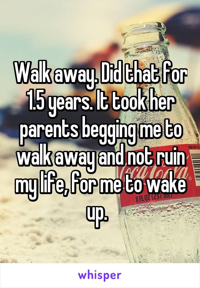 Walk away. Did that for 1.5 years. It took her parents begging me to walk away and not ruin my life, for me to wake up.  