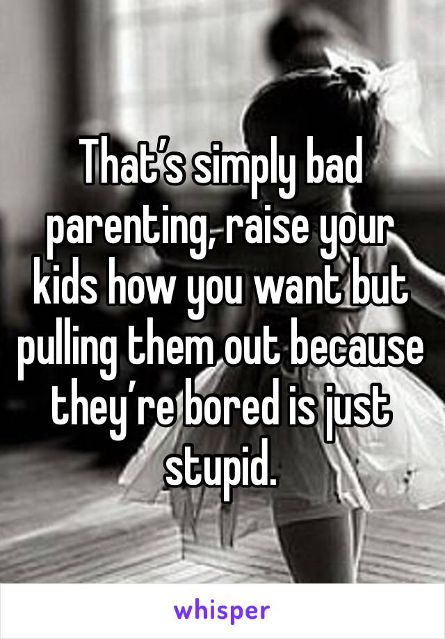 That’s simply bad parenting, raise your kids how you want but pulling them out because they’re bored is just stupid.