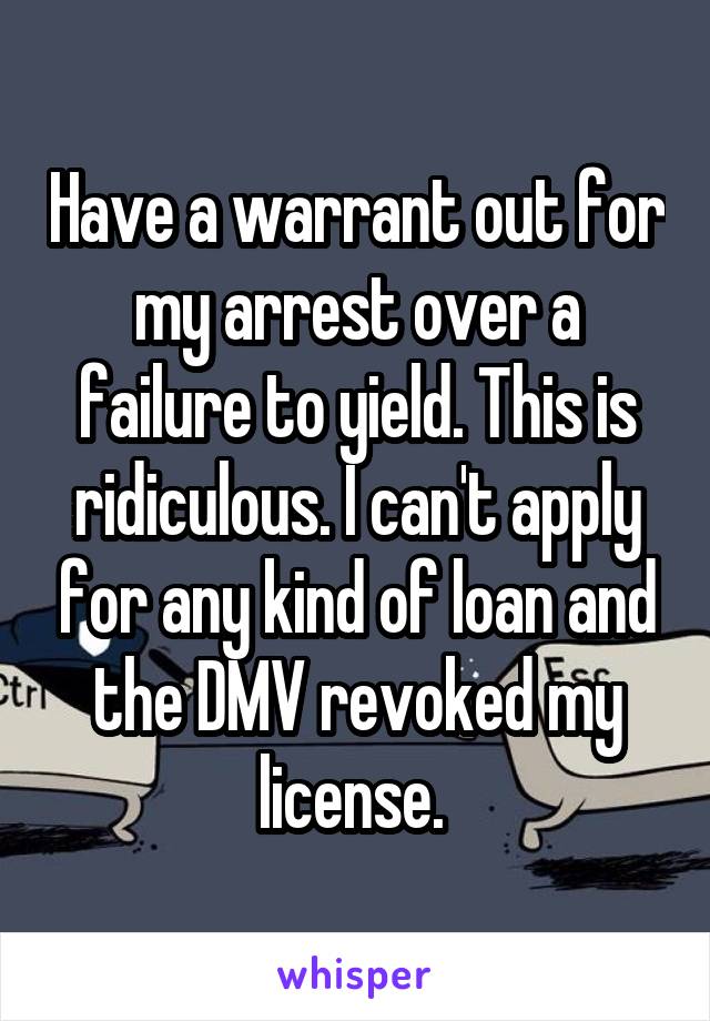Have a warrant out for my arrest over a failure to yield. This is ridiculous. I can't apply for any kind of loan and the DMV revoked my license. 