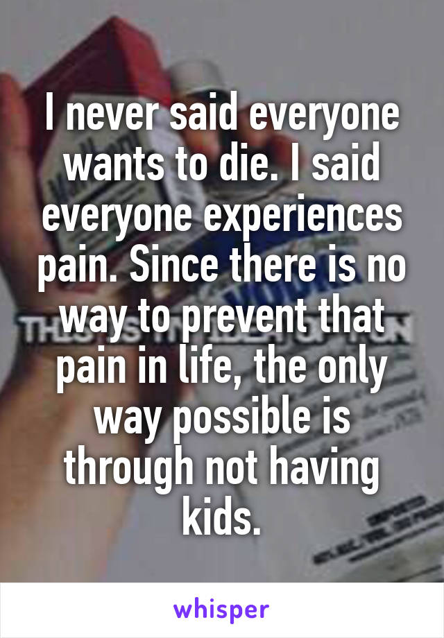 I never said everyone wants to die. I said everyone experiences pain. Since there is no way to prevent that pain in life, the only way possible is through not having kids.