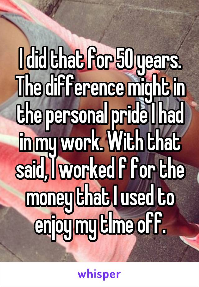 I did that for 50 years. The difference might in the personal pride I had in my work. With that said, I worked f for the money that I used to enjoy my tlme off.