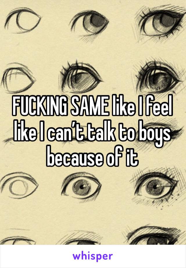 FUCKING SAME like I feel like I can’t talk to boys because of it