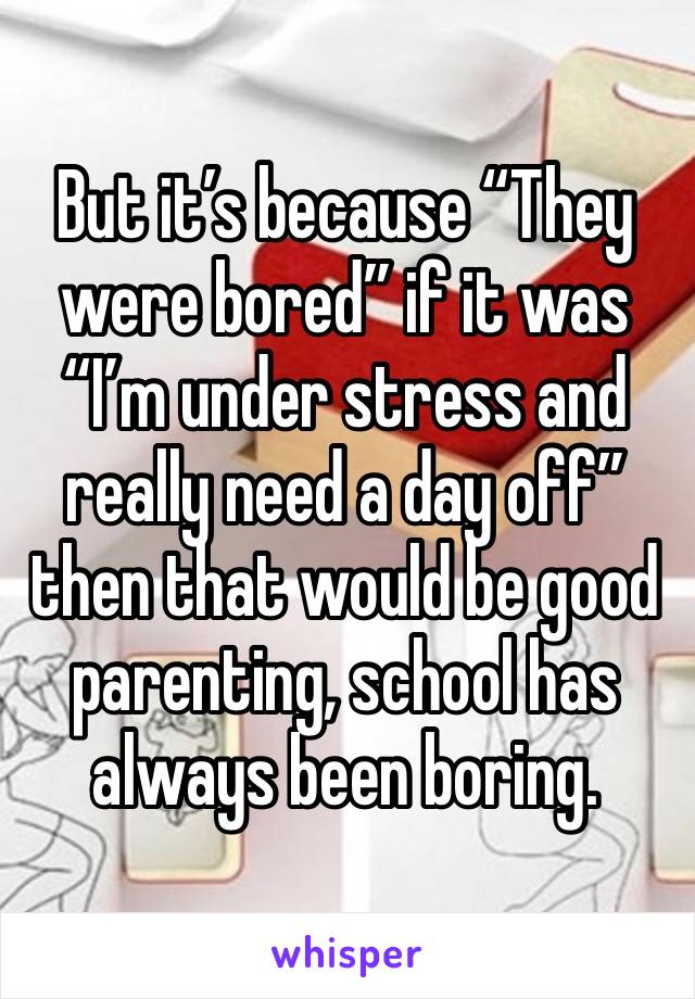 But it’s because “They were bored” if it was “I’m under stress and really need a day off” then that would be good parenting, school has always been boring.