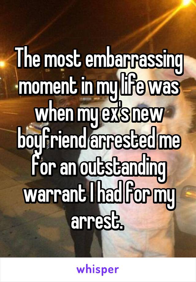 The most embarrassing moment in my life was when my ex's new boyfriend arrested me for an outstanding warrant I had for my arrest. 