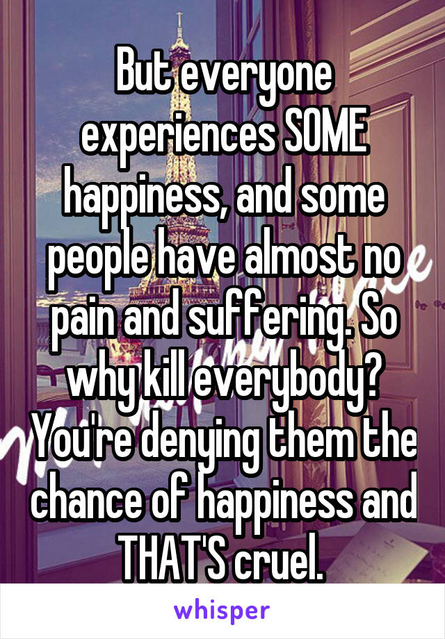 But everyone experiences SOME happiness, and some people have almost no pain and suffering. So why kill everybody? You're denying them the chance of happiness and THAT'S cruel. 