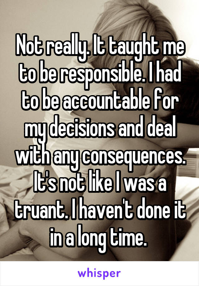 Not really. It taught me to be responsible. I had to be accountable for my decisions and deal with any consequences. It's not like I was a truant. I haven't done it in a long time. 