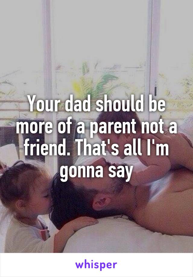 Your dad should be more of a parent not a friend. That's all I'm gonna say