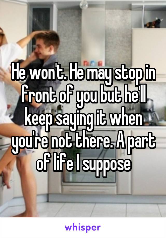 He won't. He may stop in front of you but he'll keep saying it when you're not there. A part of life I suppose