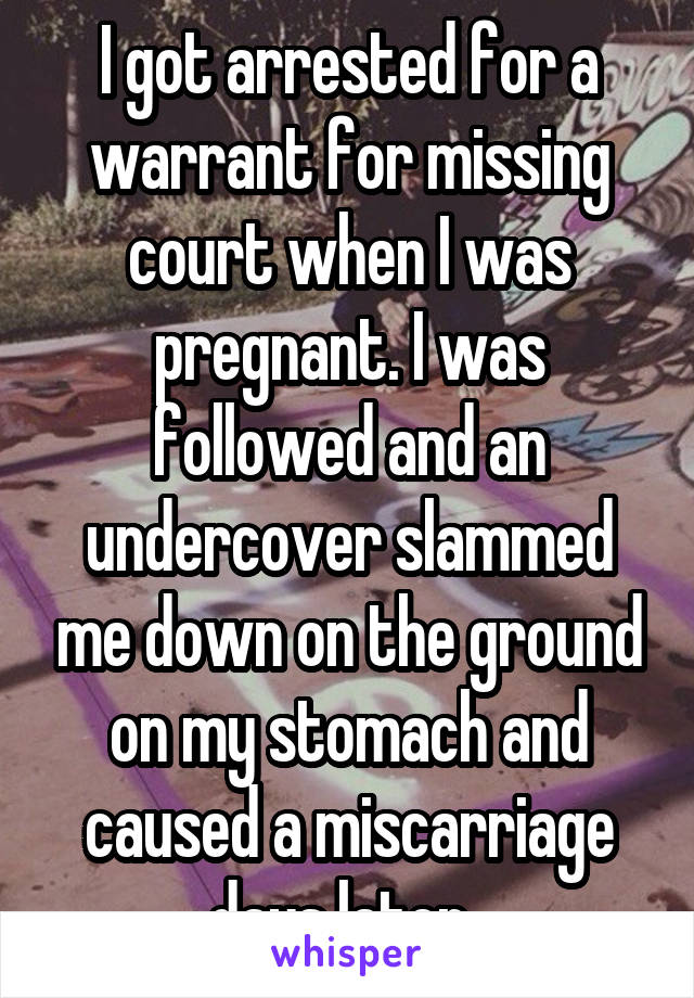 I got arrested for a warrant for missing court when I was pregnant. I was followed and an undercover slammed me down on the ground on my stomach and caused a miscarriage days later. 