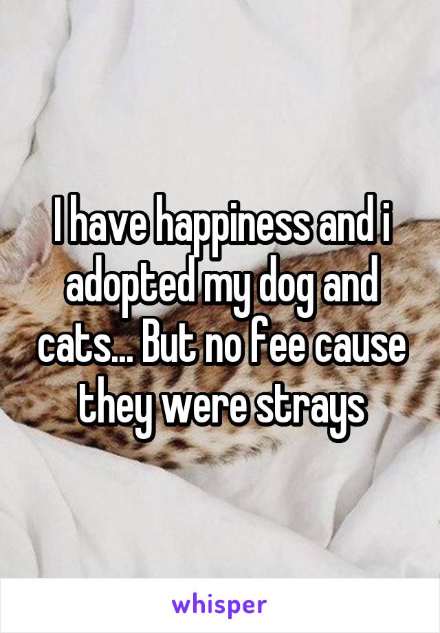 I have happiness and i adopted my dog and cats... But no fee cause they were strays