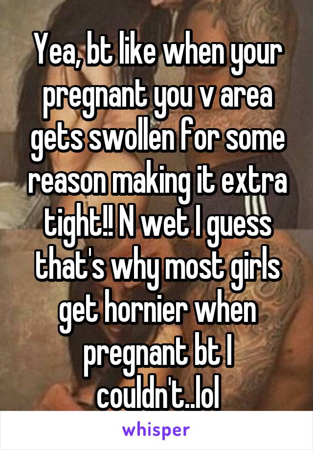 Yea, bt like when your pregnant you v area gets swollen for some reason making it extra tight!! N wet I guess that's why most girls get hornier when pregnant bt I couldn't..lol
