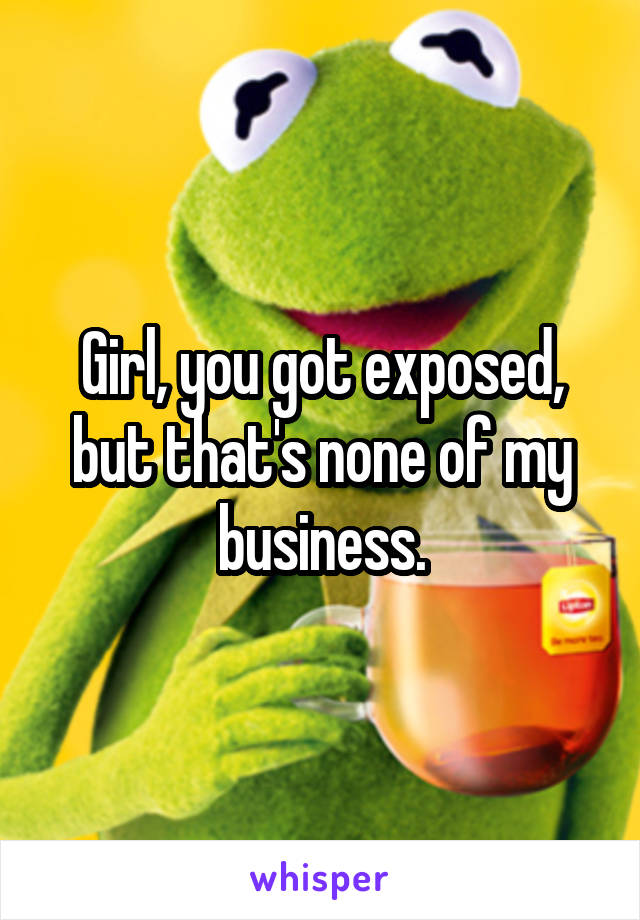 Girl, you got exposed, but that's none of my business.