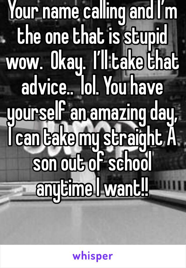 Your name calling and I’m the one that is stupid wow.  Okay.  I’ll take that advice..  lol. You have yourself an amazing day, I can take my straight A son out of school anytime I want!!