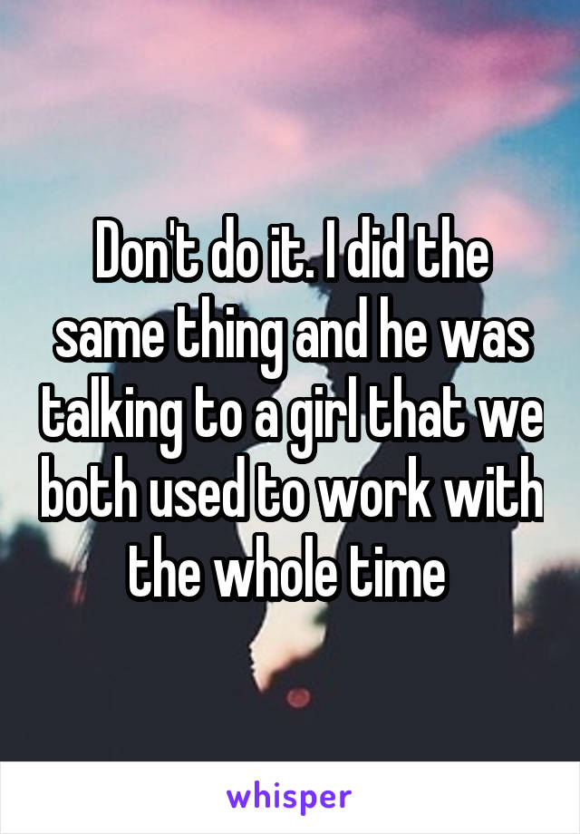 Don't do it. I did the same thing and he was talking to a girl that we both used to work with the whole time 