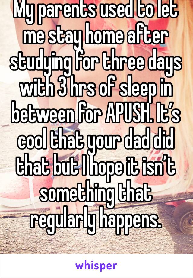 My parents used to let me stay home after studying for three days with 3 hrs of sleep in between for APUSH. It’s cool that your dad did that but I hope it isn’t something that regularly happens. 