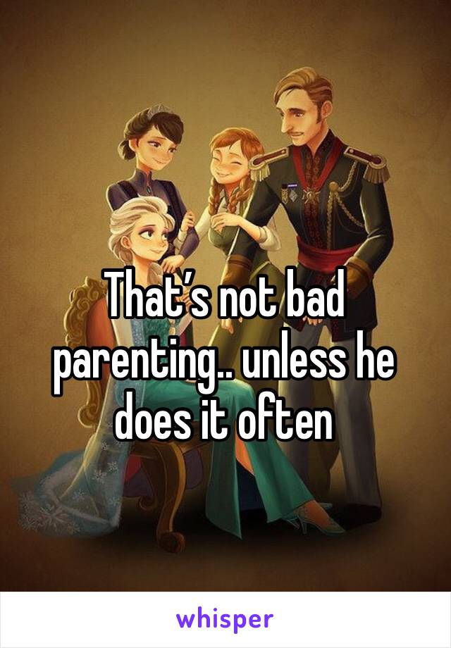 That’s not bad parenting.. unless he does it often