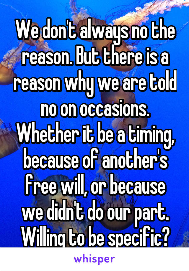We don't always no the reason. But there is a reason why we are told no on occasions. Whether it be a timing, because of another's free will, or because we didn't do our part. Willing to be specific?