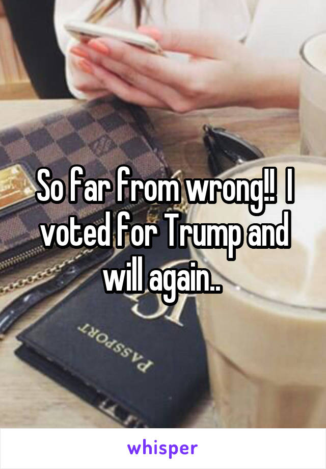 So far from wrong!!  I voted for Trump and will again.. 