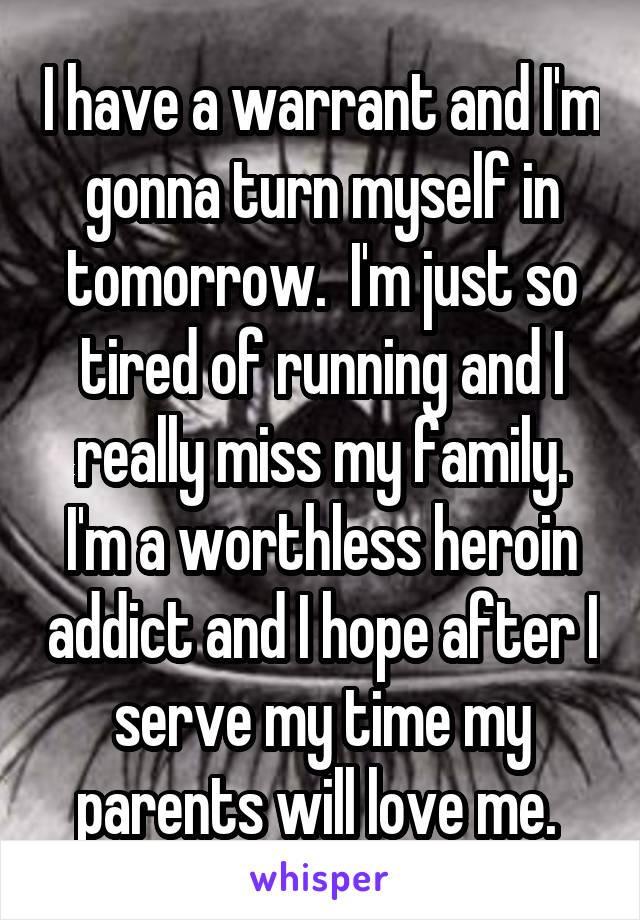 I have a warrant and I'm gonna turn myself in tomorrow.  I'm just so tired of running and I really miss my family. I'm a worthless heroin addict and I hope after I serve my time my parents will love me. 