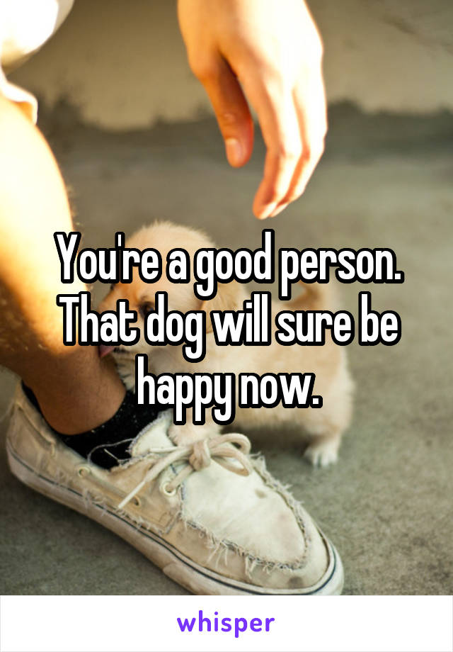 You're a good person. That dog will sure be happy now.