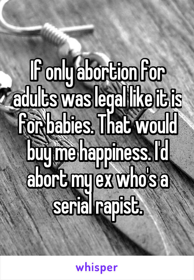 If only abortion for adults was legal like it is for babies. That would buy me happiness. I'd abort my ex who's a serial rapist.