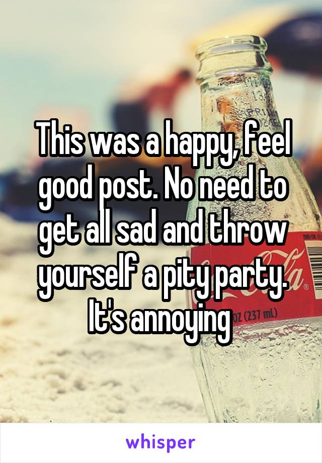 This was a happy, feel good post. No need to get all sad and throw yourself a pity party. It's annoying 