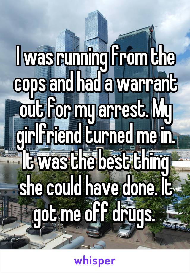 I was running from the cops and had a warrant out for my arrest. My girlfriend turned me in. It was the best thing she could have done. It got me off drugs. 