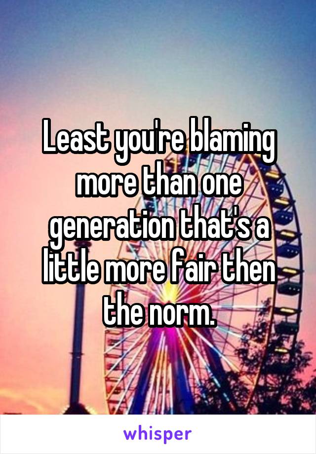 Least you're blaming more than one generation that's a little more fair then the norm.