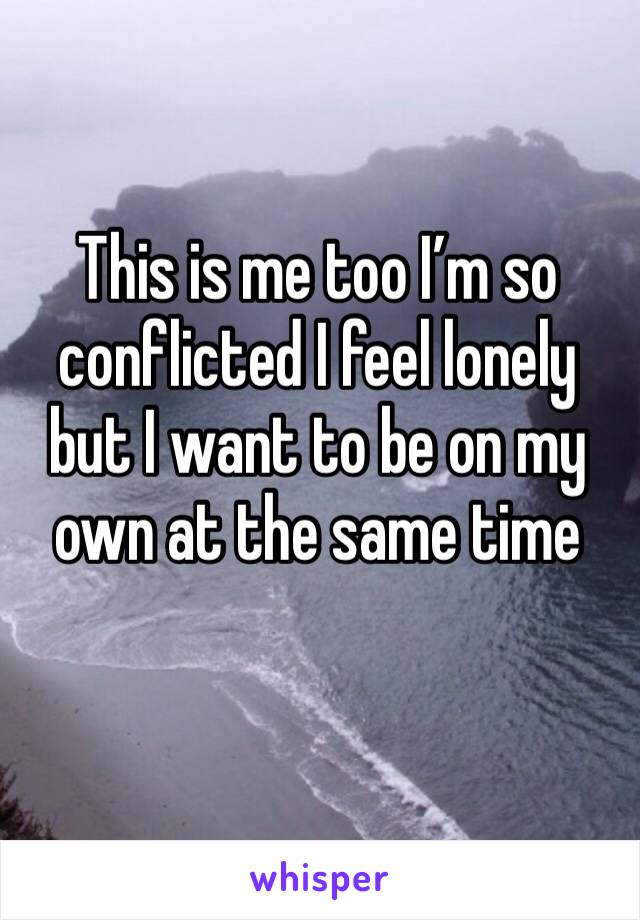 This is me too I’m so conflicted I feel lonely but I want to be on my own at the same time 