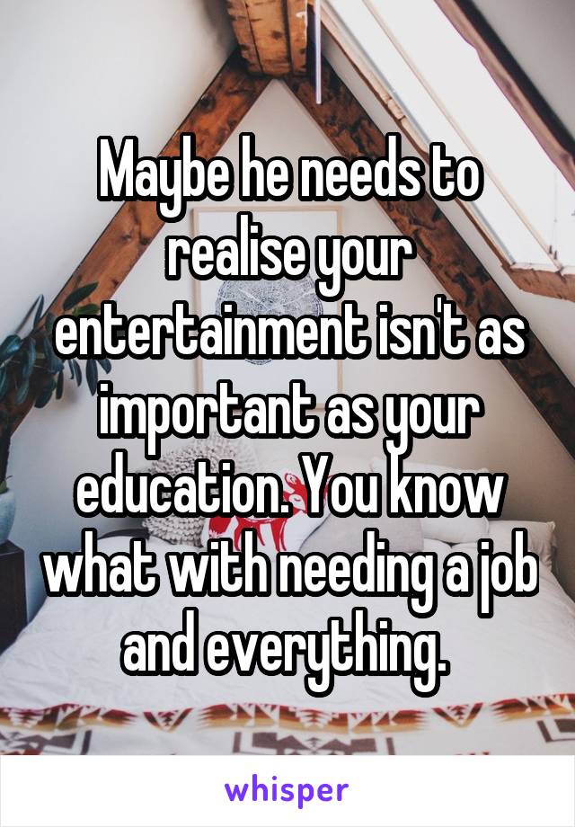 Maybe he needs to realise your entertainment isn't as important as your education. You know what with needing a job and everything. 