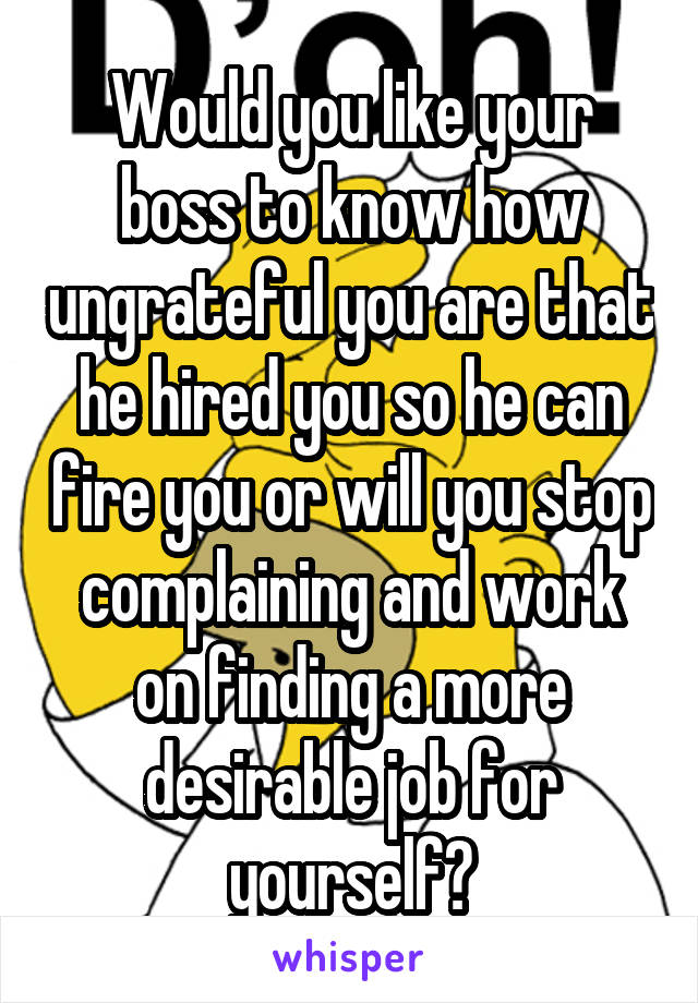Would you like your boss to know how ungrateful you are that he hired you so he can fire you or will you stop complaining and work on finding a more desirable job for yourself?