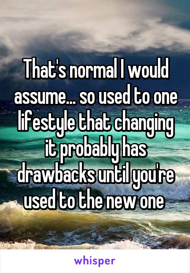 That's normal I would assume... so used to one lifestyle that changing it probably has drawbacks until you're used to the new one 