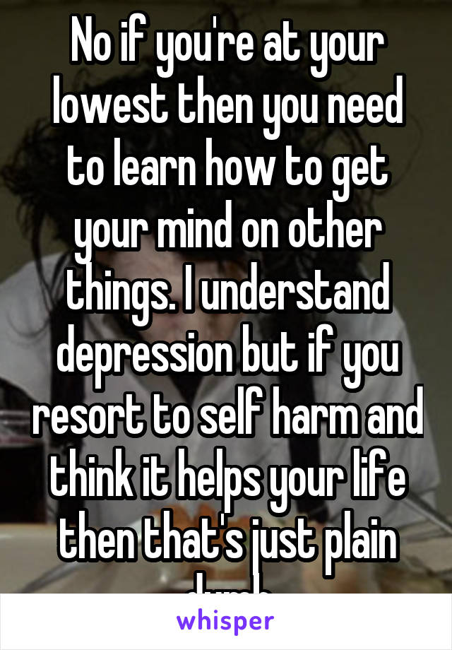 No if you're at your lowest then you need to learn how to get your mind on other things. I understand depression but if you resort to self harm and think it helps your life then that's just plain dumb