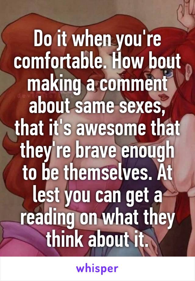 Do it when you're comfortable. How bout making a comment about same sexes, that it's awesome that they're brave enough to be themselves. At lest you can get a reading on what they think about it.