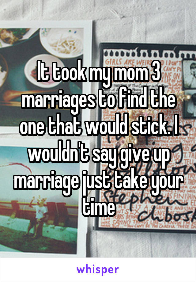 It took my mom 3 marriages to find the one that would stick. I wouldn't say give up marriage just take your time